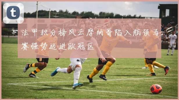 法甲积分榜风云摩纳哥陷入瓶颈马赛强势迈进欧冠区