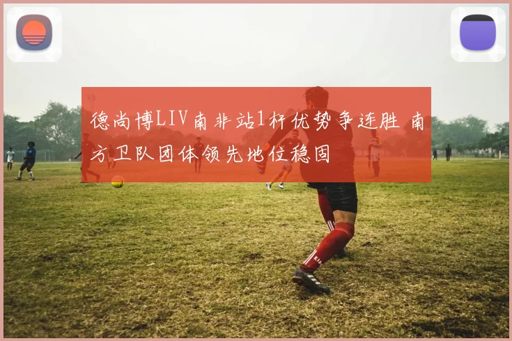 德尚博LIV南非站1杆优势争连胜 南方卫队团体领先地位稳固